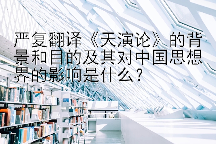 严复翻译《天演论》的背景和目的及其对中国思想界的影响是什么？