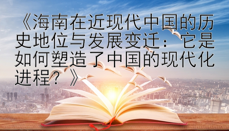 《海南在近现代中国的历史地位与发展变迁：它是如何塑造了中国的现代化进程？》