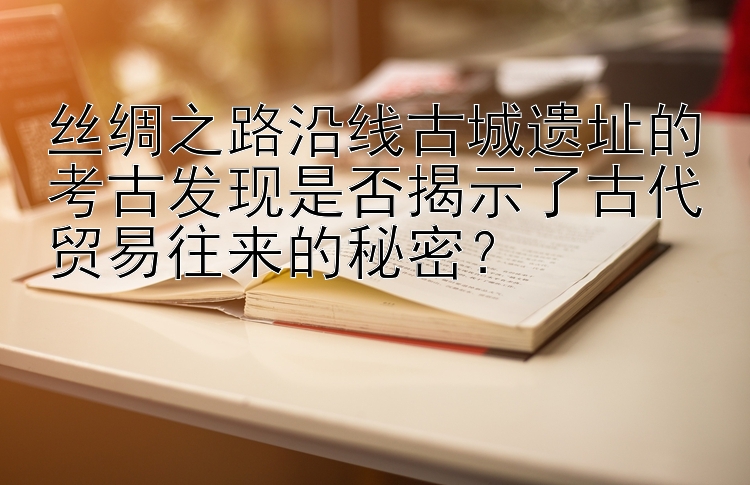 丝绸之路沿线古城遗址的考古发现是否揭示了古代贸易往来的秘密？