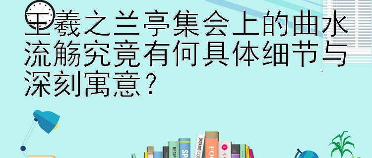 王羲之兰亭集会上的曲水流觞究竟有何具体细节与深刻寓意？