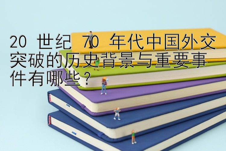 20 世纪 70 年代中国外交突破的历史背景与重要事件有哪些？