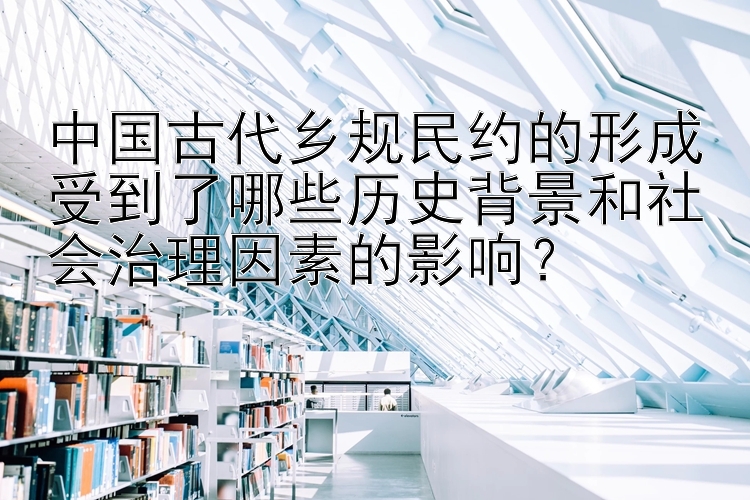 中国古代乡规民约的形成受到了哪些历史背景和社会治理因素的影响？