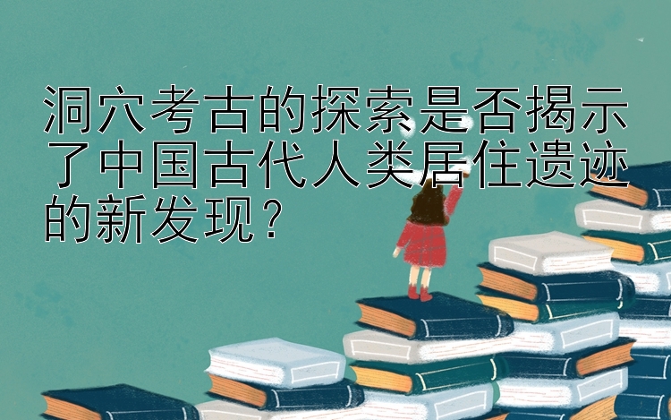 洞穴考古的探索是否揭示了中国古代人类居住遗迹的新发现？