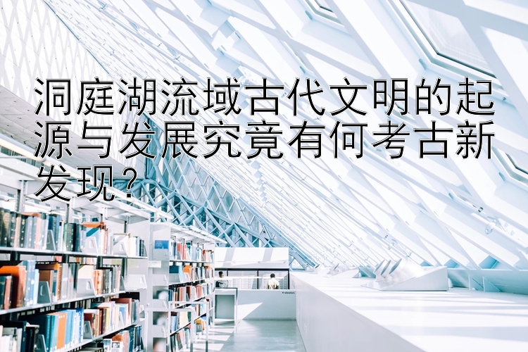 洞庭湖流域古代文明的起源与发展究竟有何考古新发现？