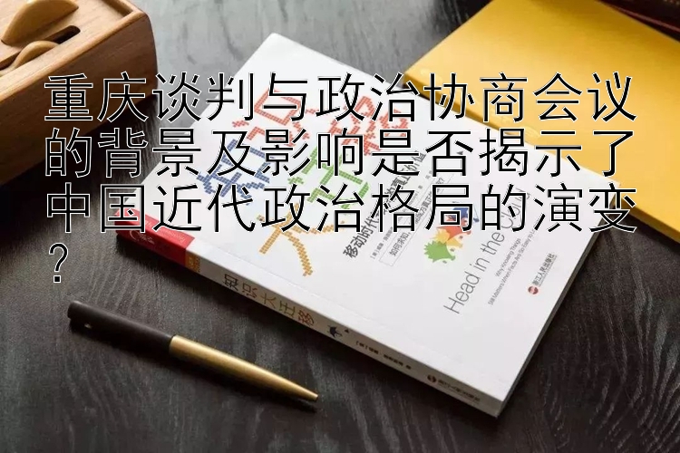 重庆谈判与政治协商会议的背景及影响是否揭示了中国近代政治格局的演变？