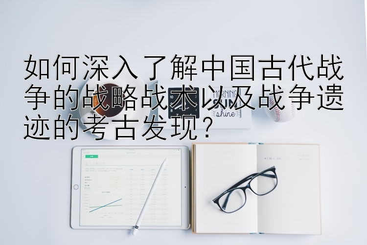 如何深入了解中国古代战争的战略战术以及战争遗迹的考古发现？