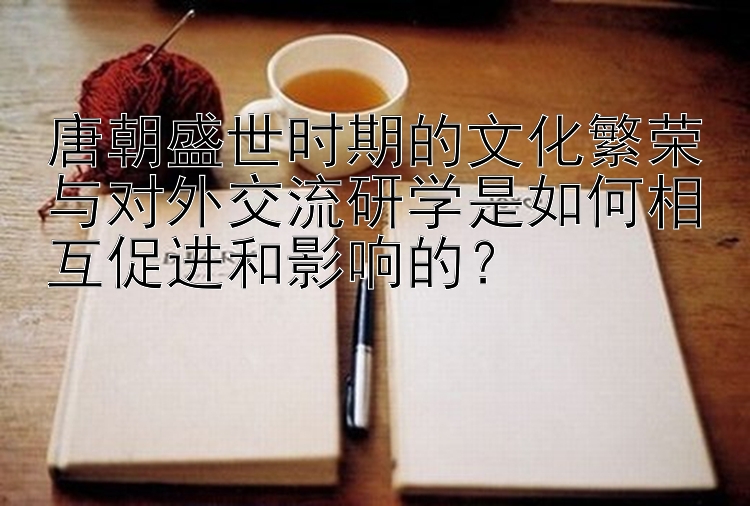 唐朝盛世时期的文化繁荣与对外交流研学是如何相互促进和影响的？