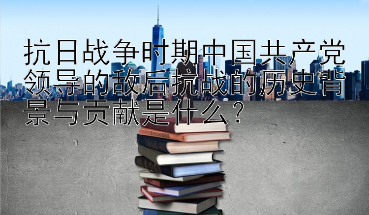 抗日战争时期中国共产党领导的敌后抗战的历史背景与贡献是什么？