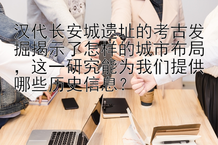 汉代长安城遗址的考古发掘揭示了怎样的城市布局，这一研究能为我们提供哪些历史信息？