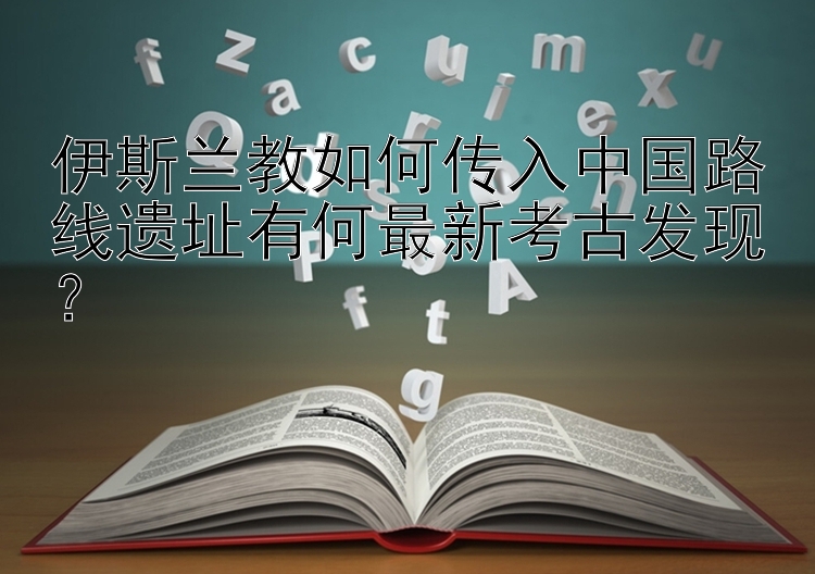 伊斯兰教如何传入中国路线遗址有何最新考古发现？