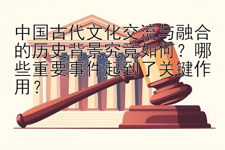 中国古代文化交流与融合的历史背景究竟如何？哪些重要事件起到了关键作用？