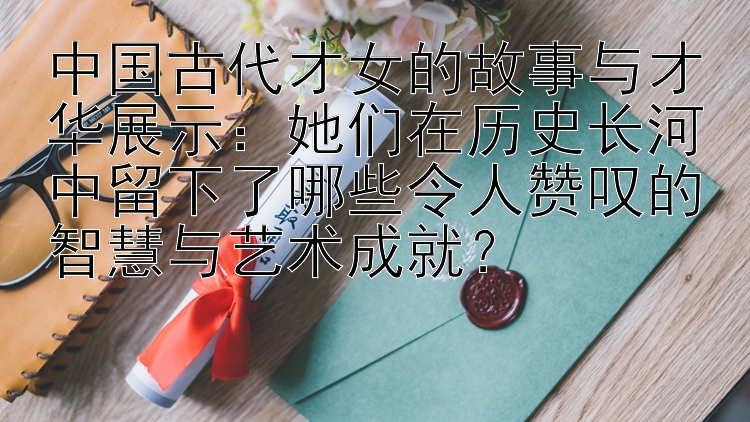 她们在历史长河中留下了哪些令人赞叹的智慧与艺术成就？