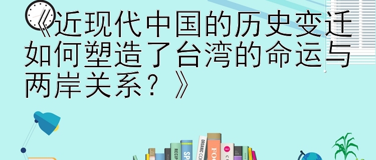 《近现代中国的历史变迁如何塑造了台湾的命运与两岸关系？》