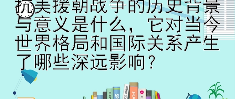 抗美援朝战争的历史背景与意义是什么，它对当今世界格局和国际关系产生了哪些深远影响？