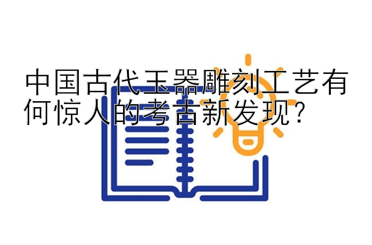 中国古代玉器雕刻工艺有何惊人的考古新发现？