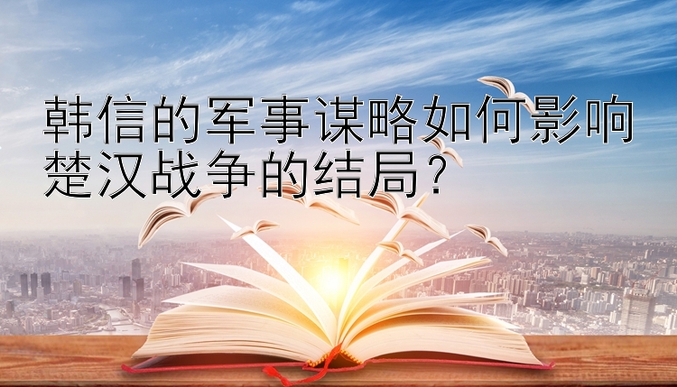 韩信的军事谋略如何影响楚汉战争的结局？