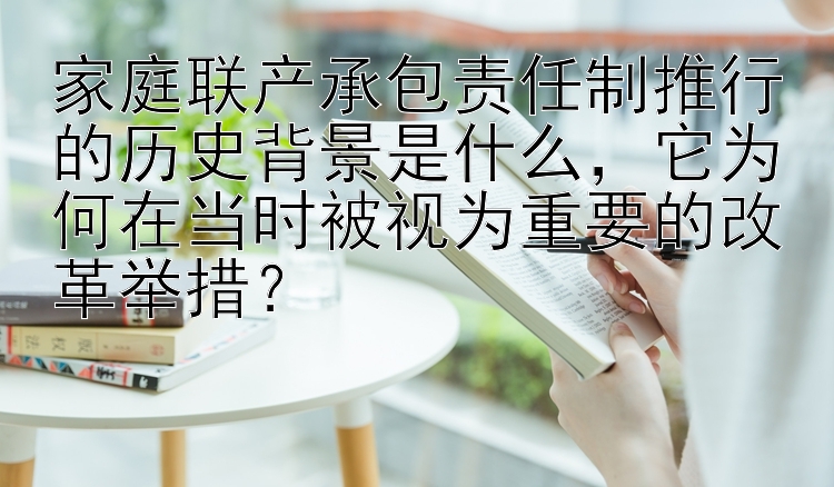 家庭联产承包责任制推行的历史背景是什么，它为何在当时被视为重要的改革举措？