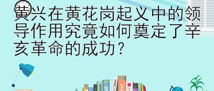 黄兴在黄花岗起义中的领导作用究竟如何奠定了辛亥革命的成功？