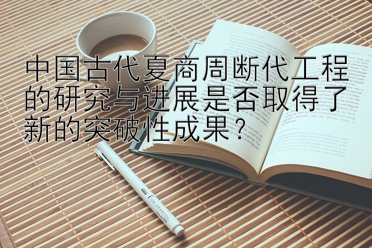 中国古代夏商周断代工程的研究与进展是否取得了新的突破性成果？