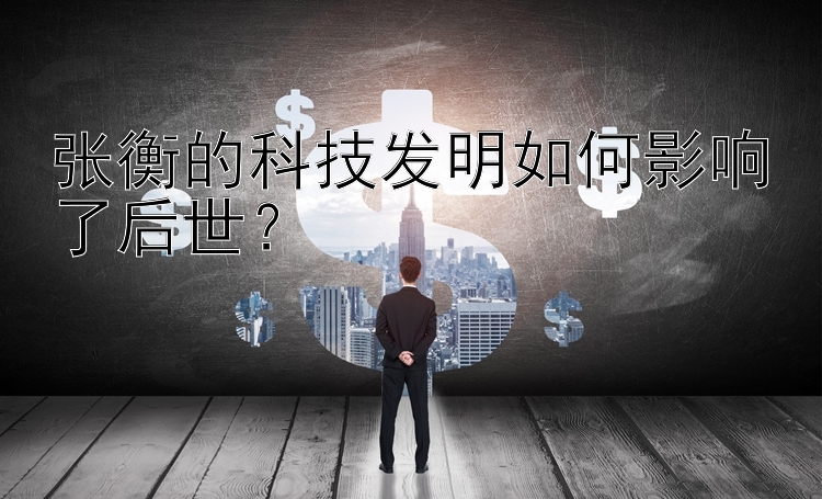 张衡的科技发明如何影响了后世？