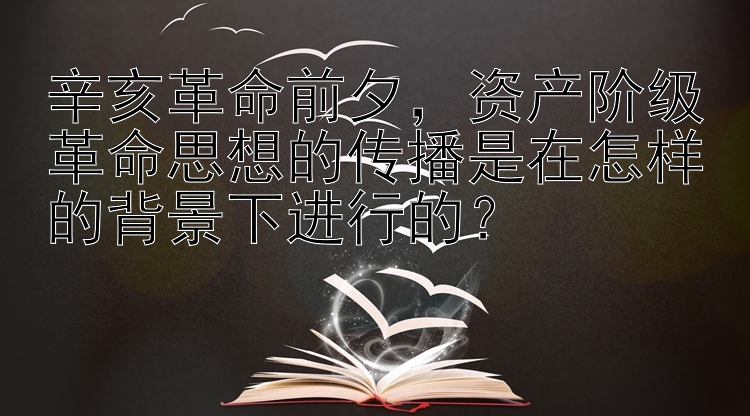 辛亥革命前夕，资产阶级革命思想的传播是在怎样的背景下进行的？