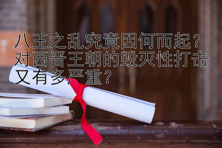 八王之乱究竟因何而起？对西晋王朝的毁灭性打击又有多严重？