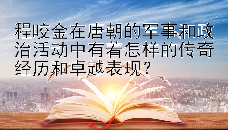 程咬金在唐朝的军事和政治活动中有着怎样的传奇经历和卓越表现？