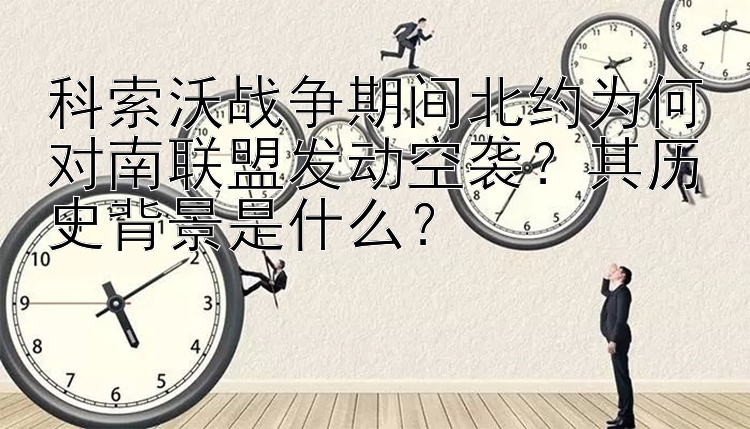 科索沃战争期间北约为何对南联盟发动空袭？其历史背景是什么？