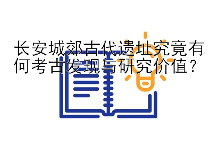 长安城郊古代遗址究竟有何考古发现与研究价值？