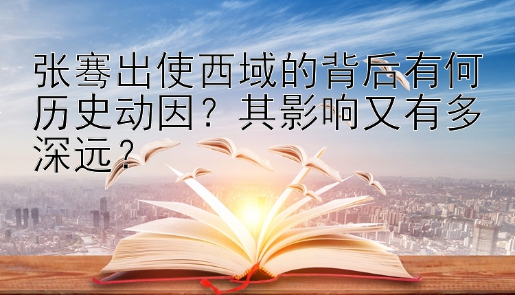 张骞出使西域的背后有何历史动因？其影响又有多深远？