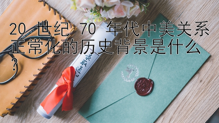 20 世纪 70 年代中美关系正常化的历史背景是什么？