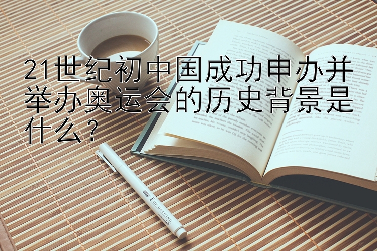 21世纪初中国成功申办并举办奥运会的历史背景是什么？