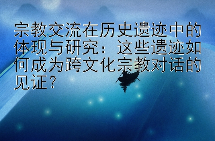 宗教交流在历史遗迹中的体现与研究：这些遗迹如何成为跨文化宗教对话的见证？