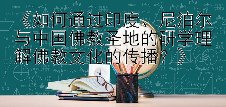 《如何通过印度、尼泊尔与中国佛教圣地的研学理解佛教文化的传播？》