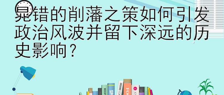 晁错的削藩之策如何引发政治风波并留下深远的历史影响？