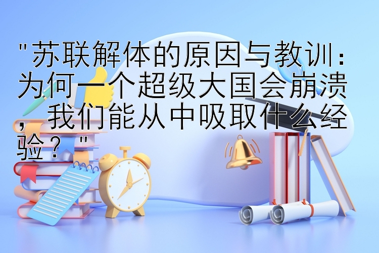 苏联解体的原因与教训：为何一个超级大国会崩溃，我们能从中吸取什么经验？