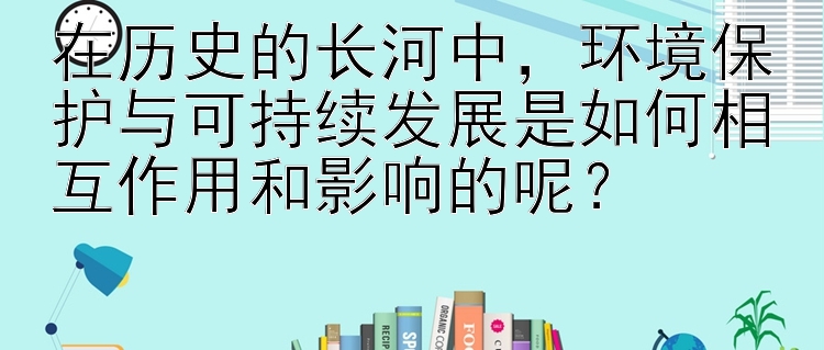 在历史的长河中，环境保护与可持续发展是如何相互作用和影响的呢？