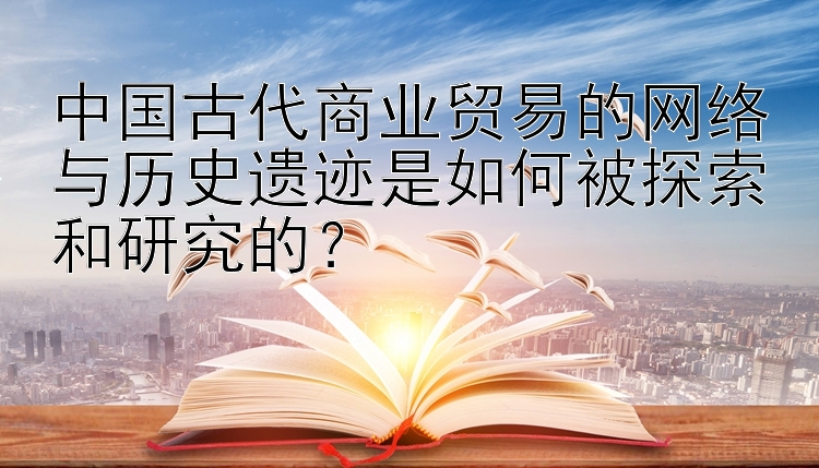 中国古代商业贸易的网络与历史遗迹是如何被探索和研究的？