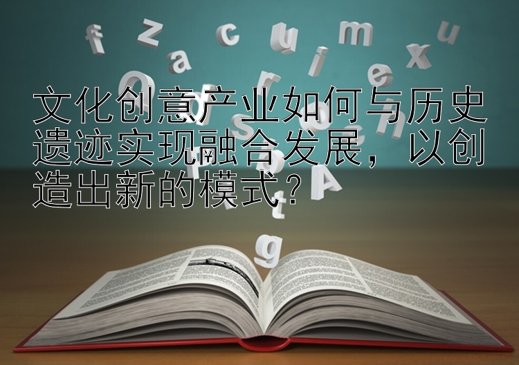 文化创意产业如何与历史遗迹实现融合发展，以创造出新的模式？