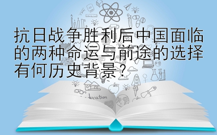 抗日战争胜利后中国面临的两种命运与前途的选择有何历史背景？