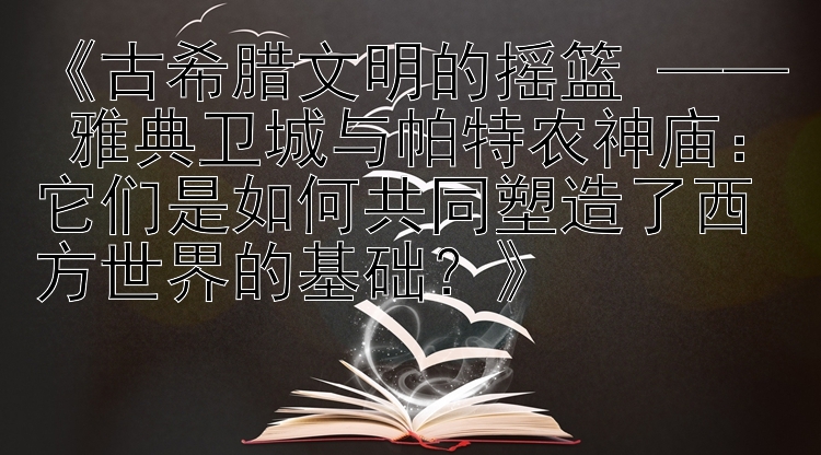 《古希腊文明的摇篮 —— 雅典卫城与帕特农神庙：它们是如何共同塑造了西方世界的基础？》