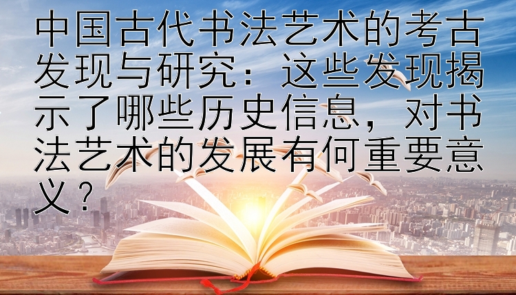 中国古代书法艺术的考古发现与研究：这些发现揭示了哪些历史信息，对书法艺术的发展有何重要意义？