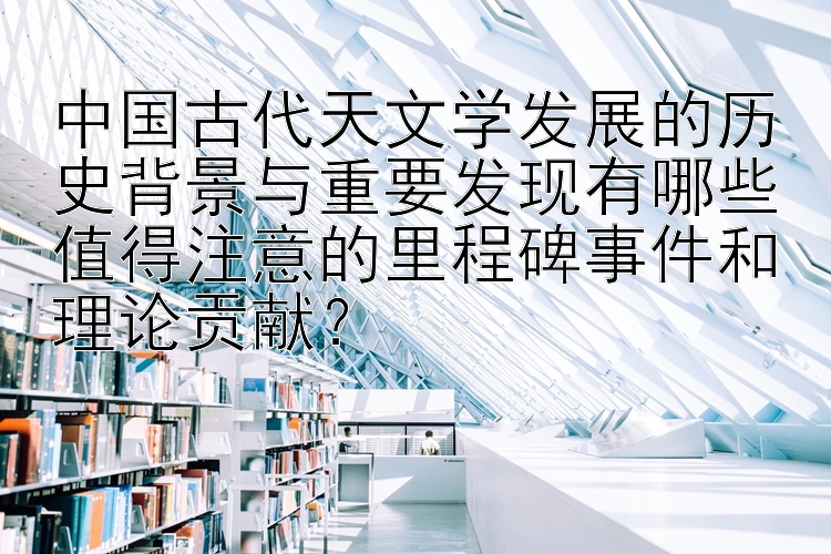 中国古代天文学发展的历史背景与重要发现有哪些值得注意的里程碑事件和理论贡献？