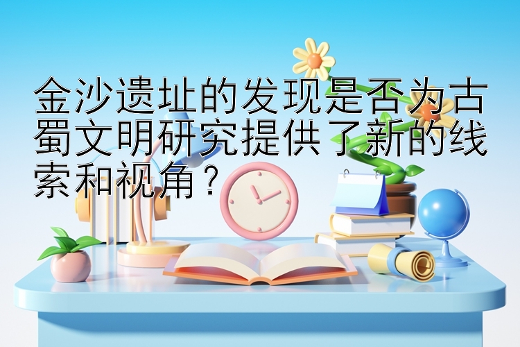 金沙遗址的发现是否为古蜀文明研究提供了新的线索和视角？