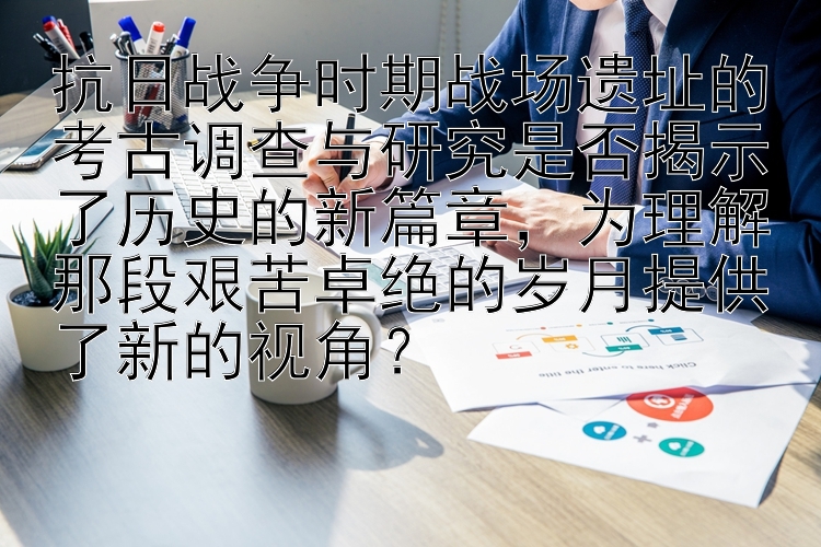 抗日战争时期战场遗址的考古调查与研究是否揭示了历史的新篇章，为理解那段艰苦卓绝的岁月提供了新的视角？