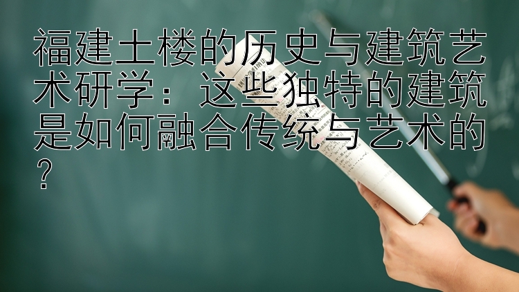 福建土楼的历史与建筑艺术研学：这些独特的建筑是如何融合传统与艺术的？