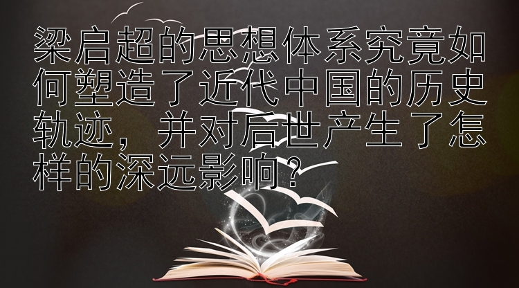 梁启超的思想体系究竟如何塑造了近代中国的历史轨迹，并对后世产生了怎样的深远影响？