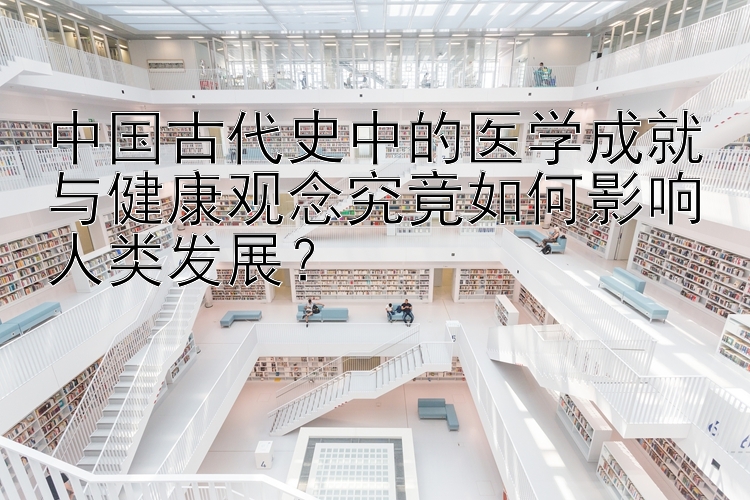 中国古代史中的医学成就与健康观念究竟如何影响人类发展？