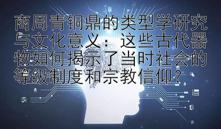 商周青铜鼎的类型学研究与文化意义：这些古代器物如何揭示了当时社会的等级制度和宗教信仰？