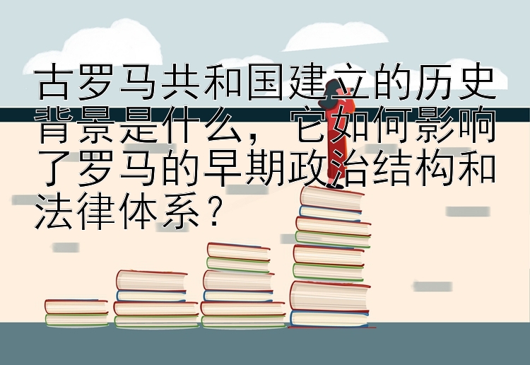 古罗马共和国建立的历史背景是什么，它如何影响了罗马的早期政治结构和法律体系？